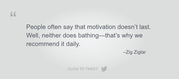 People often say that motivation doesn’t last.  Well, neither does bathing—that’s why we recommend it daily. Zig Ziglar